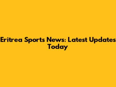Eritrea Sports News: Latest Updates Today
