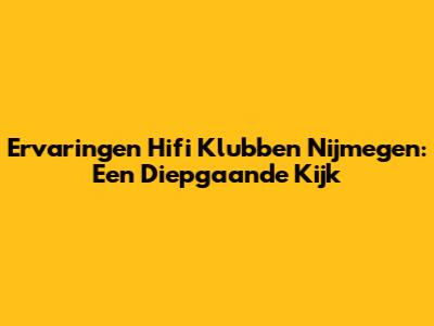 Ervaringen Hifi Klubben Nijmegen: Een Diepgaande Kijk