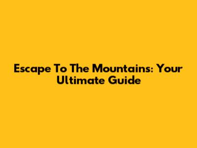 Escape To The Mountains: Your Ultimate Guide