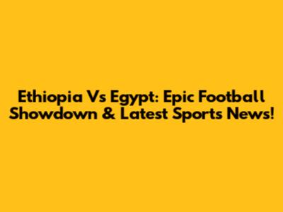 Ethiopia Vs Egypt: Epic Football Showdown & Latest Sports News!
