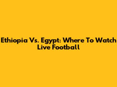 Ethiopia Vs. Egypt: Where To Watch Live Football