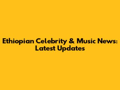 Ethiopian Celebrity & Music News: Latest Updates