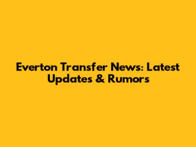 Everton Transfer News: Latest Updates & Rumors