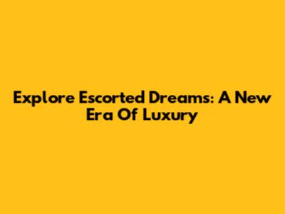 Explore Escorted Dreams: A New Era Of Luxury