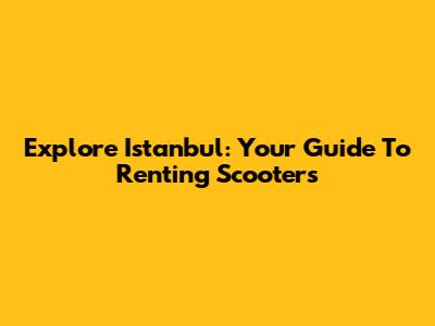 Explore Istanbul: Your Guide To Renting Scooters