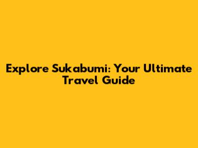 Explore Sukabumi: Your Ultimate Travel Guide