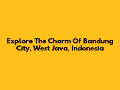 Explore The Charm Of Bandung City, West Java, Indonesia