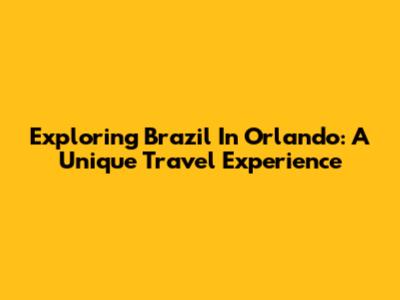 Exploring Brazil In Orlando: A Unique Travel Experience