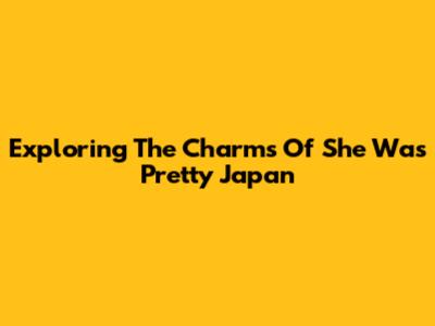 Exploring The Charms Of 'She Was Pretty' Japan