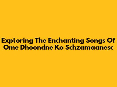 Exploring The Enchanting Songs Of 'Ome Dhoondne Ko Schzamaanesc'