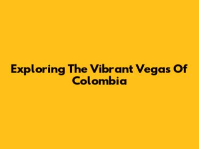 Exploring The Vibrant Vegas Of Colombia
