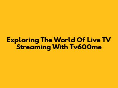 Exploring The World Of Live TV Streaming With Tv600me