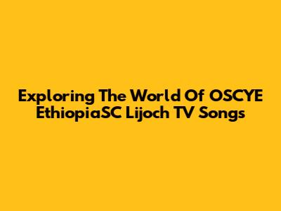 Exploring The World Of OSCYE EthiopiaSC Lijoch TV Songs