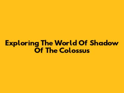 Exploring The World Of Shadow Of The Colossus