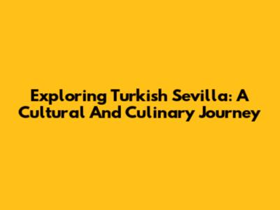 Exploring Turkish Sevilla: A Cultural And Culinary Journey