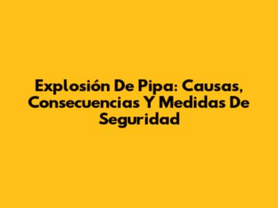 Explosión De Pipa: Causas, Consecuencias Y Medidas De Seguridad