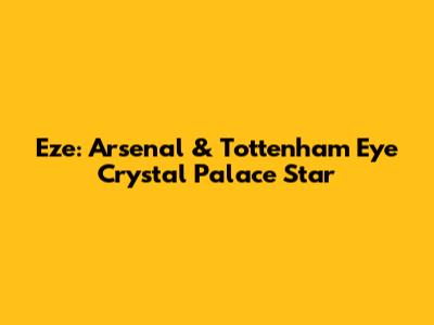 Eze: Arsenal & Tottenham Eye Crystal Palace Star