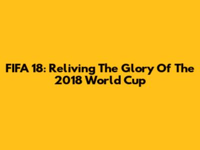 FIFA 18: Reliving The Glory Of The 2018 World Cup