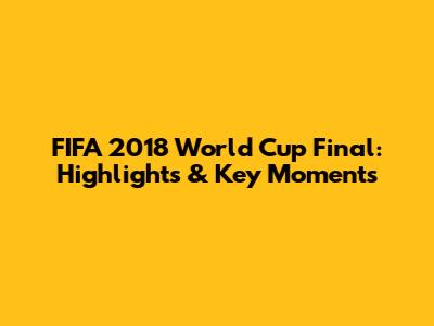FIFA 2018 World Cup Final: Highlights & Key Moments