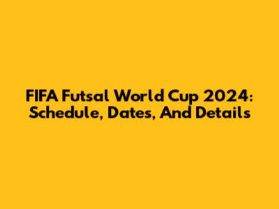FIFA Futsal World Cup 2024: Schedule, Dates, And Details