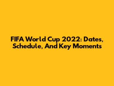 FIFA World Cup 2022: Dates, Schedule, And Key Moments