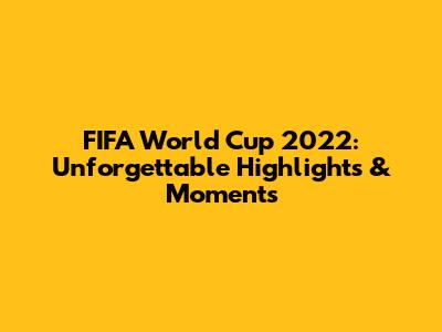 FIFA World Cup 2022: Unforgettable Highlights & Moments