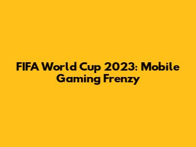 FIFA World Cup 2023: Mobile Gaming Frenzy