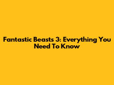 Fantastic Beasts 3: Everything You Need To Know