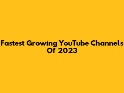 Fastest Growing YouTube Channels Of 2023
