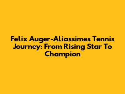 Felix Auger-Aliassime's Tennis Journey: From Rising Star To Champion