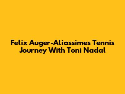 Felix Auger-Aliassime's Tennis Journey With Toni Nadal