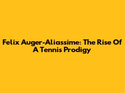 Felix Auger-Aliassime: The Rise Of A Tennis Prodigy