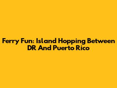 Ferry Fun: Island Hopping Between DR And Puerto Rico