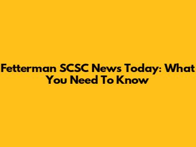 Fetterman SCSC News Today: What You Need To Know