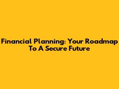 Financial Planning: Your Roadmap To A Secure Future