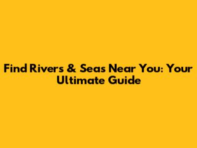 Find Rivers & Seas Near You: Your Ultimate Guide