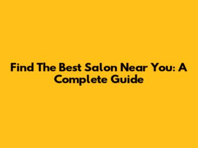 Find The Best Salon Near You: A Complete Guide