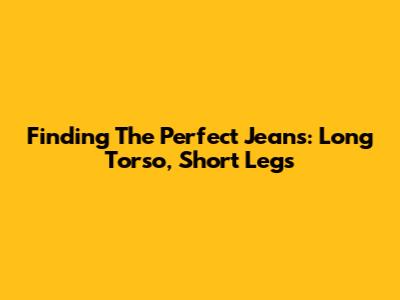 Finding The Perfect Jeans: Long Torso, Short Legs