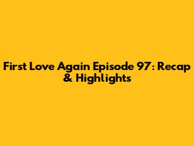 First Love Again Episode 97: Recap & Highlights
