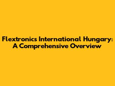 Flextronics International Hungary: A Comprehensive Overview