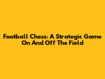 Football Chess: A Strategic Game On And Off The Field
