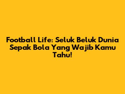 Football Life: Seluk Beluk Dunia Sepak Bola Yang Wajib Kamu Tahu!