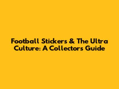 Football Stickers & The Ultra Culture: A Collector's Guide