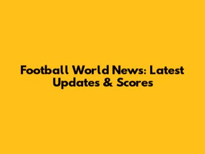 Football World News: Latest Updates & Scores