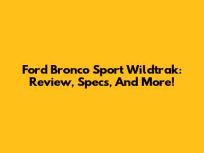 Ford Bronco Sport Wildtrak: Review, Specs, And More!