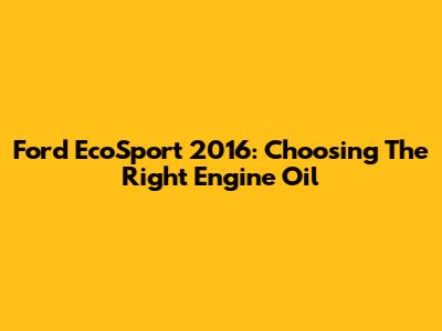 Ford EcoSport 2016: Choosing The Right Engine Oil