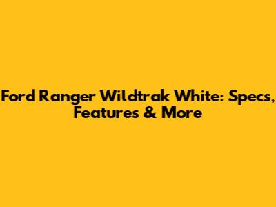 Ford Ranger Wildtrak White: Specs, Features & More