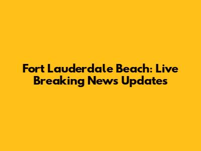 Fort Lauderdale Beach: Live Breaking News Updates