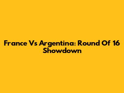 France Vs Argentina: Round Of 16 Showdown