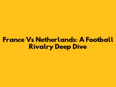 France Vs Netherlands: A Football Rivalry Deep Dive